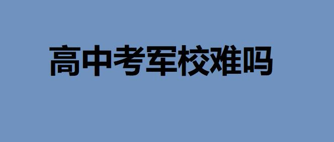 高中考軍校難嗎？要多少分有什么要求？高考考軍校錄取率多少
