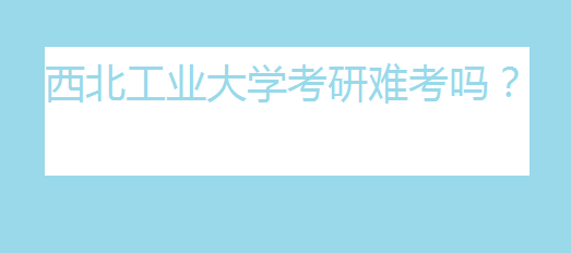 西北工业大学考研难考吗?西北工业大学考研分数线是多少?