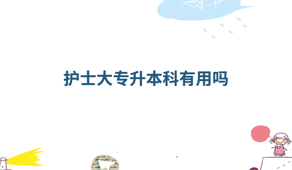 护士大专升本科有用吗,护理专科升本科可以报哪些专业