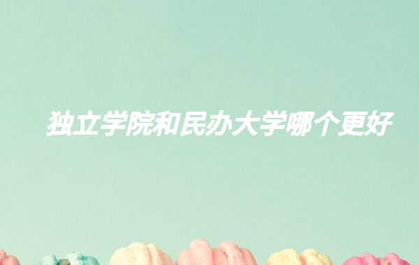 独立学院和民办大学哪个更好,2023年独立学院还值得报考吗