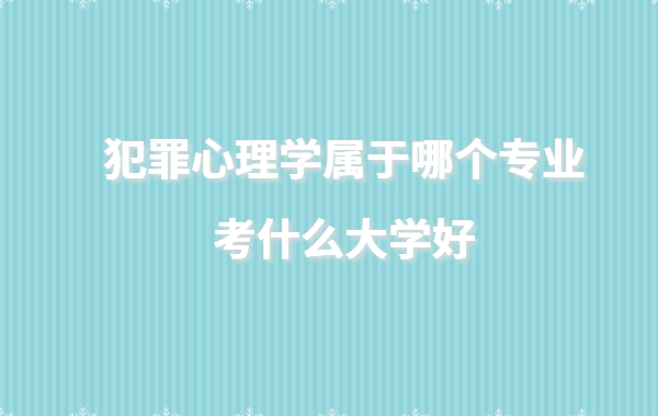犯罪心理学属于哪个专业考什么大学好,犯罪心理学大学有哪些学校
