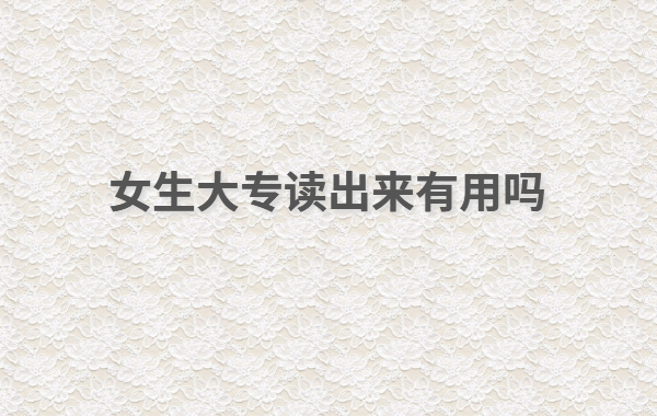 现在大专读什么专业好女生怎么样,女生大专读出来有用吗