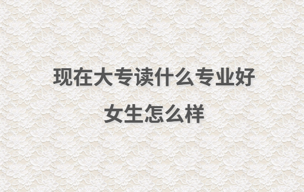 现在大专读什么专业好女生怎么样,女生大专读出来有用吗