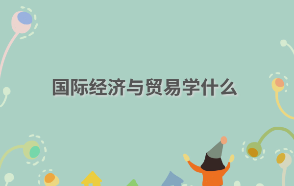 国际经济与贸易学什么,国际经济与贸易专业就业方向前景分析