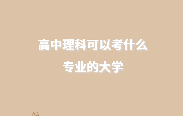 高中理科可以考什么专业的大学,适合理科生的大学排名推荐