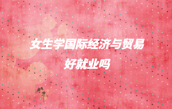 女生学国际经济与贸易好就业吗,国际贸易专业学什么就业前景怎样