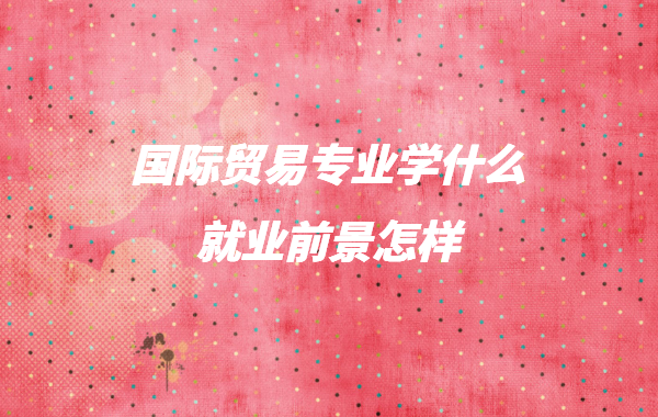 女生学国际经济与贸易好就业吗,国际贸易专业学什么就业前景怎样