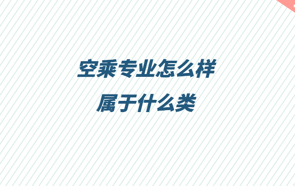 空乘专业怎么样属于什么类,空乘专业就业方向与就业前景分析