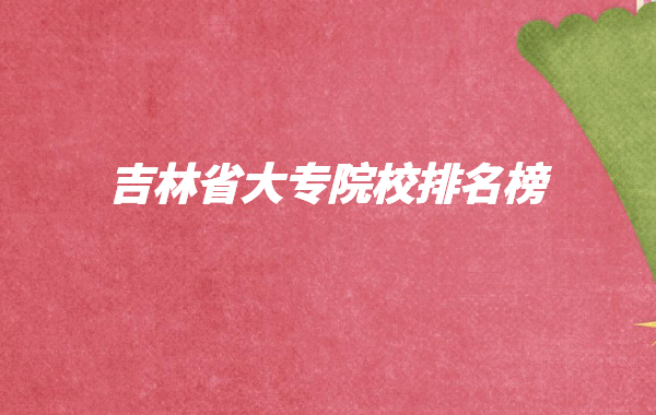吉林省大专院校排名榜2023,吉林有哪些大专院校哪个好