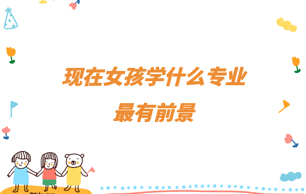 女孩子学什么好就业,现在女孩学什么专业最有前景