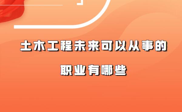 土木工程就业方向及前景分析,土木工程未来可以从事的职业有哪些
