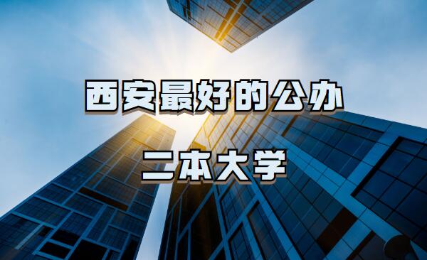 西安公办二本大学名单哪个好,西安最好的公办二本大学推荐