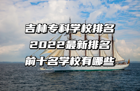 1655266763102428.png 吉林专科学校排名2023最新排名,前十名学校有哪些